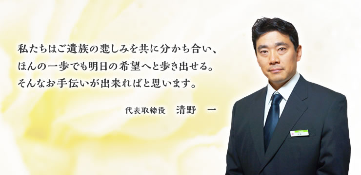 私たちはご遺族の悲しみを共に分かち合い、ほんの一歩でも明日の希望へと歩き出せる。そんなお手伝いが出来ればと思います。代表取締役　清野　一